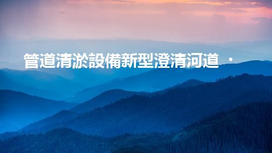 管道清淤設備新型澄清河道，還原水體的秘密解決方案是什么？